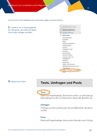 Center für Digitale Systeme (CeDiS) – Kompetenzzentrum E-Learning, E-Research, Multimedia der Freien Universität Berlin
Blackboard: Eine Lernplattform-viele Möglichkeiten
17
17
1. Erweitern Sie im Steuerungsfenster
den Menüpunkt „Kurs-Tools“und klicken
Sie auf „Tests, Umfragen und Pools“.
Um einen Test in Ihrem Blackboard-Kurs einzurichten, folgen Sie diesen Schritten:
2.Klicken Sie auf „Tests“.
 
