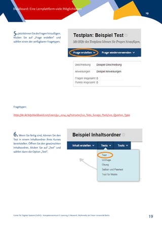 Center für Digitale Systeme (CeDiS) – Kompetenzzentrum E-Learning, E-Research, Multimedia der Freien Universität Berlin
Blackboard: Eine Lernplattform-viele Möglichkeiten
19
19
5.JetztkönnenSiedieFragenhinzufügen.
Klicken Sie auf „Frage erstellen“ und
wählen einen der verfügbaren Fragetypen.
6.Wenn Sie fertig sind, können Sie den
Test in einem Inhaltsordner Ihres Kurses
bereitstellen. Öffnen Sie den gewünschten
Inhaltsordner, klicken Sie auf „Test“ und
wählen dann die Option „Test“.
https://de-de.help.blackboard.com/Learn/9.1_2014_04/Instructor/110_Tests_Surveys_Pools/100_Question_Types
Fragetypen:
 