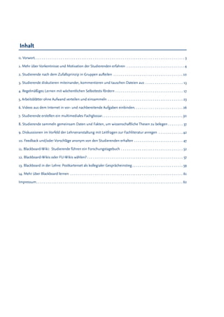 Inhalt
0. Vorwort . . . . . . . . . . . . . . . . . . . . . . . . . . . . . . . . . . . . . . . . . . . . . . . . . . . . . . . . . . . . . . . . . . . . . . . . . . . .  ���� 3
1. Mehr über Vorkentnisse und Motivation der Studierenden erfahren . . . . . . . . . . . . . . . . . . . . . . . . . . . .  ���� 4
2. Studierende nach dem Zufallsprinzip in Gruppen aufteilen . . . . . . . . . . . . . . . . . . . . . . . . . . . . . . . . . . .  �� 10
3. Studierende diskutieren miteinander, kommentieren und tauschen Dateien aus . . . . . . . . . . . . . . . . . .  ���13
4. Regelmäßiges Lernen mit wöchentlichen Selbsttests fördern . . . . . . . . . . . . . . . . . . . . . . . . . . . . . . . . . .  ���17
5. Arbeitsblätter ohne Aufwand verteilen und einsammeln . . . . . . . . . . . . . . . . . . . . . . . . . . . . . . . . . . . . . .  ���23
6. Videos aus dem Internet in vor- und nachbereitende Aufgaben einbinden . . . . . . . . . . . . . . . . . . . . . . .  �� 26
7. Studierende erstellen ein multimediales Fachglossar . . . . . . . . . . . . . . . . . . . . . . . . . . . . . . . . . . . . . . . .  �� 30
8. Studierende sammeln gemeinsam Daten und Fakten, um wissenschaftliche Thesen zu belegen  . . . . .  ���37
9. Diskussionen im Vorfeld der Lehrveranstaltung mit Leitfragen zur Fachliteratur anregen . . . . . . . . . . .  �� 42
10. Feedback und/oder Vorschläge anonym von den Studierenden erhalten . . . . . . . . . . . . . . . . . . . . . . . .  ���47
11. Blackboard-Wiki: Studierende führen ein Forschungstagebuch . . . . . . . . . . . . . . . . . . . . . . . . . . . . . . .  ���52
12. Blackboard-Wikis oder FU-Wikis wählen?  . . . . . . . . . . . . . . . . . . . . . . . . . . . . . . . . . . . . . . . . . . . . . . . .  ���57
13. Blackboard in der Lehre: Postkartenset als kollegialer Gesprächeinstieg  . . . . . . . . . . . . . . . . . . . . . . . .  ���59
14. Mehr über Blackboard lernen . . . . . . . . . . . . . . . . . . . . . . . . . . . . . . . . . . . . . . . . . . . . . . . . . . . . . . . . . .  ���61
Impressum . . . . . . . . . . . . . . . . . . . . . . . . . . . . . . . . . . . . . . . . . . . . . . . . . . . . . . . . . . . . . . . . . . . . . . . . . . .  �� 62
 