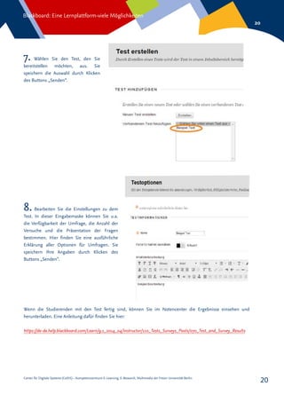 Center für Digitale Systeme (CeDiS) – Kompetenzzentrum E-Learning, E-Research, Multimedia der Freien Universität Berlin
Blackboard: Eine Lernplattform-viele Möglichkeiten
20
20
7. Wählen Sie den Test, den Sie
bereitstellen möchten, aus. Sie
speichern die Auswahl durch Klicken
des Buttons „Senden“.
8. Bearbeiten Sie die Einstellungen zu dem
Test. In dieser Eingabemaske können Sie u.a.
die Verfügbarkeit der Umfrage, die Anzahl der
Versuche und die Präsentation der Fragen
bestimmen. Hier finden Sie eine ausführliche
Erklärung aller Optionen für Umfragen. Sie
speichern Ihre Angaben durch Klicken des
Buttons „Senden“.
Wenn die Studierenden mit den Test fertig sind, können Sie im Notencenter die Ergebnisse einsehen und
herunterladen. Eine Anleitung dafür finden Sie hier:
https://de-de.help.blackboard.com/Learn/9.1_2014_04/Instructor/110_Tests_Surveys_Pools/070_Test_and_Survey_Results
 