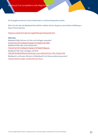 Center für Digitale Systeme (CeDiS) – Kompetenzzentrum E-Learning, E-Research, Multimedia der Freien Universität Berlin
Blackboard: Eine Lernplattform-viele Möglichkeiten
21
21
Die Testergebnisse können mit den Studierenden im Unterricht besprochen werden.
Wenn Sie mehr über die Blackboard-Tests erfahren möchten, können Sie gerne unsere nächste Fortbildung zu
diesem Thema besuchen:
http://www.cedis.fu-berlin.de/e-learning/fortbildung/workshops/index.html
Mehr dazu:
Blackboard FAQs: Wie kann ich Tests und Umfragen verwenden?
http://wikis.fu-berlin.de/pages/viewpage.action?pageId=267026827
Blackboard FAQs: Was ist das Notencenter?
http://wikis.fu-berlin.de/pages/viewpage.action?pageId=269451525
Blackboard Hilfe: Tests, Umfragen und Pools
https://de-de.help.blackboard.com/Learn/9.1_2014_04/Instructor/110_Tests_Surveys_Pools
Blackboard in 15 Minuten: Wie kann ich Blackboard für die Klausurvorbereitung nutzen?
http://de.slideshare.net/fub_cedis/blackboard-fr-klausur
 