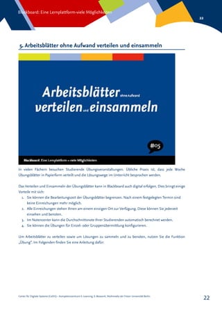 Center für Digitale Systeme (CeDiS) – Kompetenzzentrum E-Learning, E-Research, Multimedia der Freien Universität Berlin
Blackboard: Eine Lernplattform-viele Möglichkeiten
22
22
5. Arbeitsblätter ohne Aufwand verteilen und einsammeln
In vielen Fächern besuchen Studierende Übungsveranstaltungen. Übliche Praxis ist, dass jede Woche
Übungsblätter in Papierform verteilt und die Lösungswege im Unterricht besprochen werden.
Das Verteilen und Einsammeln der Übungsblätter kann in Blackboard auch digital erfolgen. Dies bringt einige
Vorteile mit sich:
1.	 Sie können die Bearbeitungszeit der Übungsblätter begrenzen. Nach einem festgelegten Termin sind
keine Einreichungen mehr möglich.
2.	 Alle Einreichungen stehen Ihnen am einem einzigen Ort zur Verfügung. Diese können Sie jederzeit
einsehen und benoten.
3.	 Im Notencenter kann die Durchschnittsnote Ihrer Studierenden automatisch berechnet werden.
4.	 Sie können die Übungen für Einzel- oder Gruppenübermittlung konfigurieren.
Um Arbeitsblätter zu verteilen sowie um Lösungen zu sammeln und zu benoten, nutzen Sie die Funktion
„Übung“. Im Folgenden finden Sie eine Anleitung dafür:
 