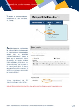Center für Digitale Systeme (CeDiS) – Kompetenzzentrum E-Learning, E-Research, Multimedia der Freien Universität Berlin
Blackboard: Eine Lernplattform-viele Möglichkeiten
23
23
1. Klicken Sie in einem beliebigen
Inhaltsordner auf „Tests“ und dann
auf „Übung“.
2.Geben Sie auf der Erstellungsseite
der Übungen Namen und Anweisungen
an. In dem Abschnitt „Übungsdateien“
befindet sich die Schaltfläche
„Computer durchsuchen“. Klicken Sie
darauf, um die gewünschten Dateien
hochzuladen. Sie können wahlweise
eine Frist festlegen. Geben Sie in dem
Bereich „Benotung“ die Punktzahl an,
die erlangt werden kann. Sie können
optional auch eine Rubrik zuweisen. Sie
speichern Ihre Angaben durch Klicken
des Buttons „Senden“.
Weitere Informationen zu allen
Übungseinstellungen finden Sie hier:
https://de-de.help.blackboard.com/Learn/9.1_2014_04/Instructor/100_Assignments/010_Create_Assignments
 
