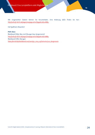 Center für Digitale Systeme (CeDiS) – Kompetenzzentrum E-Learning, E-Research, Multimedia der Freien Universität Berlin
Blackboard: Eine Lernplattform-viele Möglichkeiten
24
24
Alle eingereichten Dateien können Sie herunterladen. Eine Anleitung dafür finden Sie hier:
http://wikis.fu-berlin.de/pages/viewpage.action?pageId=267026664
Viel Spaß beim Bewerten!
Mehr dazu:
Blackboard FAQs: Was sind Übungen bzw. Assignments?
http://wikis.fu-berlin.de/pages/viewpage.action?pageId=267026664
Blackbaord Hilfe: Übungen
https://de-de.help.blackboard.com/Learn/9.1_2014_04/Instructor/100_Assignments
 