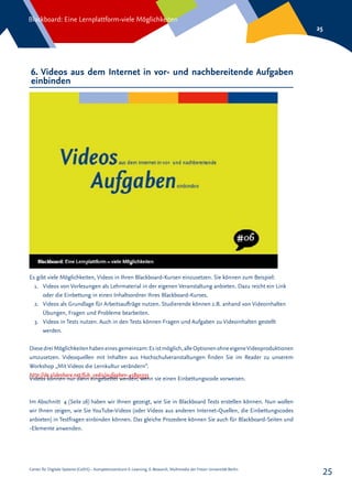Center für Digitale Systeme (CeDiS) – Kompetenzzentrum E-Learning, E-Research, Multimedia der Freien Universität Berlin
Blackboard: Eine Lernplattform-viele Möglichkeiten
25
25
6. Videos aus dem Internet in vor- und nachbereitende Aufgaben
einbinden
Es gibt viele Möglichkeiten, Videos in Ihren Blackboard-Kursen einzusetzen. Sie können zum Beispiel:
1.	 Videos von Vorlesungen als Lehrmaterial in der eigenen Veranstaltung anbieten. Dazu reicht ein Link
oder die Einbettung in einen Inhaltsordner Ihres Blackboard-Kurses.
2.	 Videos als Grundlage für Arbeitsaufträge nutzen. Studierende können z.B. anhand von Videoinhalten
Übungen, Fragen und Probleme bearbeiten.
3.	 Videos in Tests nutzen. Auch in den Tests können Fragen und Aufgaben zu Videoinhalten gestellt
werden.
DiesedreiMöglichkeitenhabeneinesgemeinsam:Esistmöglich,alleOptionenohneeigeneVideoproduktionen
umzusetzen. Videoquellen mit Inhalten aus Hochschulveranstaltungen finden Sie im Reader zu unserem
Workshop „Mit Videos die Lernkultur verändern“.
http://de.slideshare.net/fub_cedis/aufgaben-45895335
Videos können nur dann eingebettet werden, wenn sie einen Einbettungscode vorweisen.
Im Abschnitt 4 (Seite 16) haben wir Ihnen gezeigt, wie Sie in Blackboard Tests erstellen können. Nun wollen
wir Ihnen zeigen, wie Sie YouTube-Videos (oder Videos aus anderen Internet-Quellen, die Einbettungscodes
anbieten) in Testfragen einbinden können. Das gleiche Prozedere können Sie auch für Blackboard-Seiten und
-Elemente anwenden.
 