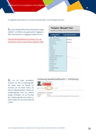 Center für Digitale Systeme (CeDiS) – Kompetenzzentrum E-Learning, E-Research, Multimedia der Freien Universität Berlin
Blackboard: Eine Lernplattform-viele Möglichkeiten
26
26
Im Folgenden beschreiben wir, wie Sie ein Youtube-Video in eine Testfrage einbinden.
1.In demTestplan öffnen Sie den Menüpunkt „Fragen
erstellen“ und klicken den gewünschten Fragetyp an.
Mehr Informationen zu Fragetypen erhalten Sie hier:
https://de-de.help.blackboard.com/Learn/9.1_2014_04/
Instructor/110_Tests_Surveys_Pools/100_Question_Types
2. Um ein Video einzubetten,
brauchen Sie einen Einbettungscode.
Wir zeigen Ihnen am Beispiel von
YouTube, wie Sie diesen finden. Sie
können selbstverständlich Videos mit
Einbettungscode auch aus anderen
Quellen einbinden. Um auf YouTube
den Einbettungscode eines Videos zu
finden, klicken Sie unter dem Video auf
„Teilen“.
 