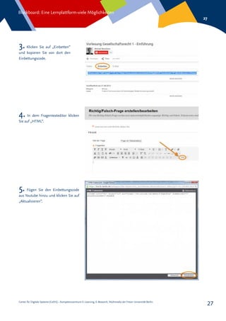 Center für Digitale Systeme (CeDiS) – Kompetenzzentrum E-Learning, E-Research, Multimedia der Freien Universität Berlin
Blackboard: Eine Lernplattform-viele Möglichkeiten
27
27
3. Klicken Sie auf „Einbetten“
und kopieren Sie von dort den
Einbettungscode.
4. In dem Fragentexteditor klicken
Sie auf „HTML“.
5. Fügen Sie den Einbettungscode
aus Youtube hinzu und klicken Sie auf
„Aktualisieren“.
 