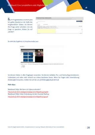 Center für Digitale Systeme (CeDiS) – Kompetenzzentrum E-Learning, E-Research, Multimedia der Freien Universität Berlin
Blackboard: Eine Lernplattform-viele Möglichkeiten
28
28
6.Im Fragetexteditor erscheint jetzt
ein gelbes Quadrat an der Stelle des
eingebundenen Videos. Sie können
Ihre Frage weiter schreiben. Um die
Frage zu speichern, klicken Sie auf
„Senden“.
So sieht das Ergebniss im Vorschaumodus aus:
Sie können Videos in allen Fragetypen anwenden. Sie können Aufsätze, Pro- und Kontra-Argumentationen,
Lückentexte und vieles mehr anhand von Videos bearbeiten lassen. Wenn Sie Fragen oder Unterstützung
diesbezüglich brauchen, melden Sie sich bei uns: fortbildung@cedis.fu-berlin.de
Mehr dazu:
Blackboard FAQs: Wie kann ich Videos einbinden?
http://wikis.fu-berlin.de/pages/viewpage.action?pageId=447709267
Blackboard FAQs: Video Einbindung mit dem Youtube Mashup
http://wikis.fu-berlin.de/pages/viewpage.action?pageId=477397316
 