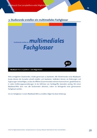 Center für Digitale Systeme (CeDiS) – Kompetenzzentrum E-Learning, E-Research, Multimedia der Freien Universität Berlin
Blackboard: Eine Lernplattform-viele Möglichkeiten
29
29
7. Studierende erstellen ein multimediales Fachglossar
Wikis ermöglichen Studierenden, Inhalte gemeinsam zu bearbeiten. Alle Teilnehmenden eines Blackboard-
Kurses können die Kurswikis schnell erstellen und bearbeiten. Außerdem können sie Änderungen und
Ergänzungen nachverfolgen, so dass die effektive Zusammenarbeit mehrerer Autoren/Innen gewährleistet ist.
In vielen Einführungsveranstaltungen ist die Definition von Fachbegriffen besonders wichtig. Mit einem
Blackboard-Wiki kann man alle Studierenden aktivieren, indem sie Beitragende eines gemeinsamen
Fachglossars werden.
Um ein Fachglossar in einem Blackboard-Wiki zu erstellen, folgen Sie dieser Anleitung:
 