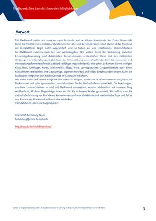 Center für Digitale Systeme (CeDiS) – Kompetenzzentrum E-Learning, E-Research, Multimedia der Freien Universität Berlin
Blackboard: Eine Lernplattform-viele Möglichkeiten
3
3
Vorwort
Mit Blackboard nutzen seit 2004 ca. 2.300 Lehrende und ca. 28.500 Studierende der Freien Universität
Berlin die Vorteile eines zentralen Speicherorts für Lehr- und Lernmaterialien. Doch damit ist das Potenzial
der Lernplattform längst nicht ausgeschöpft und so haben wir uns entschlossen, Unterrichtsideen
für Blackboard zusammenzustellen und weiterzugeben. Wir wollen damit die Verzahnung zwischen
E-Learning-Anwendung und didaktischen Einsatzszenarien verdeutlichen. Denn mit den zahlreichen
Werkzeugen und Gestaltungsmöglichkeiten zur Unterstützung unterschiedlichster Lehr-/Lernszenarien und
Veranstaltungsformen eröffnet Blackboard vielfältige Möglichkeiten für Ihre Lehre. So können Sie mit wenigen
Klicks Tests, Umfragen, Foren, Mailverteiler, Blogs, Wikis, Lerntagebücher, Gruppenbereiche oder einen
Kurskalender bereitstellen. Ihre Gastvorträge, Experteninterviews und Video-Sprechstunden werden durch die
Blackboard-Integration von Adobe Connect im Kursraum erleichtert.
Um Ihnen diese und weitere Möglichkeiten näher zu bringen, haben wir im Wintersemester 2015/2016 ein
Postkartenset mit zehn spannenden Unterrichtsideen für die Hochschullehre entwickelt. Die Anleitungen,
um diese Unterrichtsideen in und mit Blackboard umzusetzen, wurden wöchentlich auf unserem Blog
veröffentlicht. All diese Blogeinträge haben wir für Sie in diesem Reader gesammelt. Wir hoffen, dass Sie
dadurch die Nutzung von Blackboard kennenlernen und neue didaktische und methodische Tipps und Tricks
zum Einsatz von Blackboard in Ihrer Lehre entdecken.
Viel Spaß beim Lesen und Ausprobieren!
Ihre CeDiS Fortbilungsteam
fortbildung@cedis.fu-berlin.de
http://blogs.fu-berlin.de/fortbildung/
 
