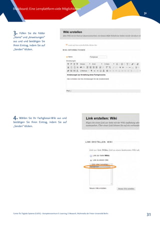 Center für Digitale Systeme (CeDiS) – Kompetenzzentrum E-Learning, E-Research, Multimedia der Freien Universität Berlin
Blackboard: Eine Lernplattform-viele Möglichkeiten
31
31
3. Füllen Sie die Felder
„Name“ und „Anweisungen“
aus und und bestätigen Sie
Ihren Eintrag, indem Sie auf
„Senden“ klicken.
4. Wählen Sie Ihr Fachglossar-Wiki aus und
bestätigen Sie Ihren Eintrag, indem Sie auf
„Senden“ klicken.
 