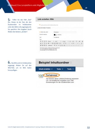 Center für Digitale Systeme (CeDiS) – Kompetenzzentrum E-Learning, E-Research, Multimedia der Freien Universität Berlin
Blackboard: Eine Lernplattform-viele Möglichkeiten
32
32
5. Füllen Sie das Feld „Text“
aus. Dieses ist der Text, der den
Studierenden im Inhaltsordner
unter dem Wiki-Link angezeigt wird.
Sie speichern Ihre Angaben durch
Klicken des Buttons „Senden“.
6. Das Wiki wird im Inhaltsordner
angezeigt. Klicken Sie auf den
Wiki-Titel, um im Wiki Seiten
hinzuzufügen.
 