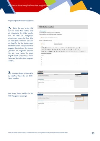 Center für Digitale Systeme (CeDiS) – Kompetenzzentrum E-Learning, E-Research, Multimedia der Freien Universität Berlin
Blackboard: Eine Lernplattform-viele Möglichkeiten
33
33
Anpassung des Wikis als Fachglossar.
7. Wenn Sie zum ersten Mal
auf ein neues Wiki klicken, wird
die Hauptseite des Wikis erstellt.
Um Ihr Wiki als Fachglossar
einzurichten, nutzen Sie diese Seite
als Index-Seite. Schreiben Sie darin
die Begriffe, die die Studierenden
bearbeiten sollen. Sie speichern Ihre
Angaben durch Klicken des Buttons
„Senden“. Im Folgenden erfahren
Sie, wie neue Seiten für jeden
Begriff erstellt und Links zu diesen
Seiten auf der Index-Seite integriert
werden.
8. Um neue Seiten in Ihrem Wiki
zu erstellen, klicken Sie auf „Wiki-
Seite“ erstellen.
Die neuen Seiten werden in der
Wiki-Navigation angezeigt.
 