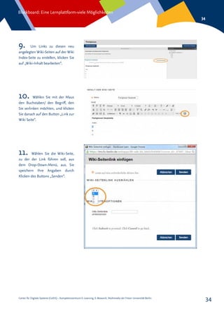 Center für Digitale Systeme (CeDiS) – Kompetenzzentrum E-Learning, E-Research, Multimedia der Freien Universität Berlin
Blackboard: Eine Lernplattform-viele Möglichkeiten
34
34
9. Um Links zu diesen neu
angelegten Wiki-Seiten auf der Wiki
Index-Seite zu erstellen, klicken Sie
auf „Wiki-Inhalt bearbeiten“.
10. Wählen Sie mit der Maus
den Buchstaben/ den Begriff, den
Sie verlinken möchten, und klicken
Sie danach auf den Button „Link zur
Wiki Seite“.
11. Wählen Sie die Wiki-Seite,
zu der der Link führen soll, aus
dem Drop-Down-Menü, aus. Sie
speichern Ihre Angaben durch
Klicken des Buttons „Senden“.
 