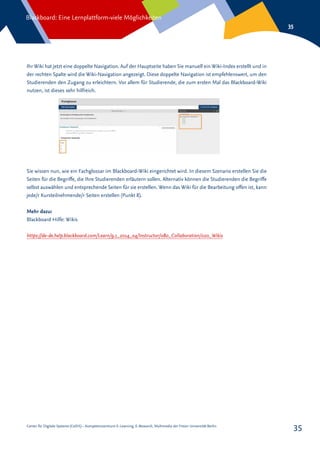 Center für Digitale Systeme (CeDiS) – Kompetenzzentrum E-Learning, E-Research, Multimedia der Freien Universität Berlin
Blackboard: Eine Lernplattform-viele Möglichkeiten
35
35
Ihr Wiki hat jetzt eine doppelte Navigation. Auf der Hauptseite haben Sie manuell ein Wiki-Index erstellt und in
der rechten Spalte wird die Wiki-Navigation angezeigt. Diese doppelte Navigation ist empfehlenswert, um den
Studierenden den Zugang zu erleichtern. Vor allem für Studierende, die zum ersten Mal das Blackboard-Wiki
nutzen, ist dieses sehr hilfreich.
Sie wissen nun, wie ein Fachglossar im Blackboard-Wiki eingerichtet wird. In diesem Szenario erstellen Sie die
Seiten für die Begriffe, die Ihre Studierenden erläutern sollen. Alternativ können die Studierenden die Begriffe
selbst auswählen und entsprechende Seiten für sie erstellen. Wenn das Wiki für die Bearbeitung offen ist, kann
jede/r Kursteilnehmende/r Seiten erstellen (Punkt 8).
Mehr dazu:
Blackboard Hilfe: Wikis
https://de-de.help.blackboard.com/Learn/9.1_2014_04/Instructor/080_Collaboration/020_Wikis
 