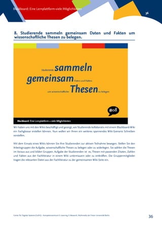 Center für Digitale Systeme (CeDiS) – Kompetenzzentrum E-Learning, E-Research, Multimedia der Freien Universität Berlin
Blackboard: Eine Lernplattform-viele Möglichkeiten
36
36
8. Studierende sammeln gemeinsam Daten und Fakten um
wissenschaftliche Thesen zu belegen.
Wir haben uns mit den Wikis beschäftigt und gezeigt, wie Studierende kollaborativ mit einem Blackboard-Wiki
ein Fachglossar erstellen können. Nun wollen wir Ihnen ein weiteres spannendes Wiki-Szenario Schreiben
vorstellen.
Mit dem Einsatz eines Wikis können Sie Ihre Studierenden zur aktiven Teilnahme bewegen. Stellen Sie den
Arbeitsgruppen die Aufgabe, wissenschaftliche Thesen zu belegen oder zu widerlegen. Sie wählen die Thesen
im Voraus aus und bilden Gruppen. Aufgabe der Studierenden ist es, Thesen mit passenden Zitaten, Zahlen
und Fakten aus der Fachliteratur in einem Wiki untermauern oder zu entkräften. Die Gruppenmitglieder
tragen die relevanten Daten aus der Fachliteratur zu der gemeinsamen Wiki-Seite ein.
 