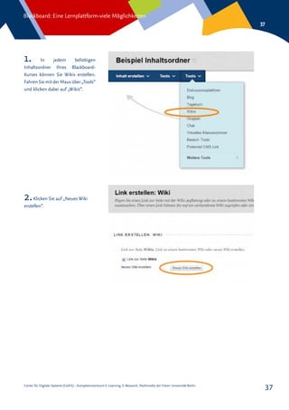Center für Digitale Systeme (CeDiS) – Kompetenzzentrum E-Learning, E-Research, Multimedia der Freien Universität Berlin
Blackboard: Eine Lernplattform-viele Möglichkeiten
37
37
1. In jedem beliebigen
Inhaltsordner Ihres Blackboard-
Kurses können Sie Wikis erstellen.
Fahren Sie mitder Maus über „Tools“
und klicken dabei auf „Wikis“.
2.Klicken Sie auf „Neues Wiki
erstellen“.
 