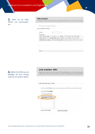 Center für Digitale Systeme (CeDiS) – Kompetenzzentrum E-Learning, E-Research, Multimedia der Freien Universität Berlin
Blackboard: Eine Lernplattform-viele Möglichkeiten
38
38
4.Wählen Sie IhrWiki aus und
bestätigen Sie Ihren Eintrag,
indem Sie auf „Senden“ klicken.
3. Füllen Sie die Felder
„Name“ und „Anweisungen“
aus.
 
