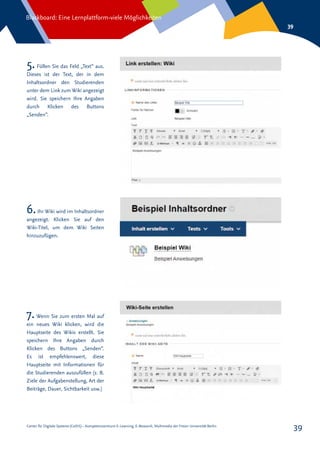 Center für Digitale Systeme (CeDiS) – Kompetenzzentrum E-Learning, E-Research, Multimedia der Freien Universität Berlin
Blackboard: Eine Lernplattform-viele Möglichkeiten
39
39
5.Füllen Sie das Feld „Text“ aus.
Dieses ist der Text, der in dem
Inhaltsordner den Studierenden
unter dem Link zum Wiki angezeigt
wird. Sie speichern Ihre Angaben
durch Klicken des Buttons
„Senden“.
6.Ihr Wiki wird im Inhaltsordner
angezeigt. Klicken Sie auf den
Wiki-Titel, um dem Wiki Seiten
hinzuzufügen.
7.Wenn Sie zum ersten Mal auf
ein neues Wiki klicken, wird die
Hauptseite des Wikis erstellt. Sie
speichern Ihre Angaben durch
Klicken des Buttons „Senden“.
Es ist empfehlenswert, diese
Hauptseite mit Informationen für
die Studierenden auszufüllen (z. B.
Ziele der Aufgabenstellung, Art der
Beiträge, Dauer, Sichtbarkeit usw.)
 