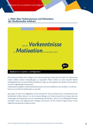 Center für Digitale Systeme (CeDiS) – Kompetenzzentrum E-Learning, E-Research, Multimedia der Freien Universität Berlin
Blackboard: Eine Lernplattform-viele Möglichkeiten
4
4
1. Mehr über Vorkenntnisse und Motivation
der Studierenden erfahren
Viele Lehrende möchten sich zu Beginn einer Lehrveranstaltung ein Bild über das Profil ihrer Studierenden
machen. Welche anderen Veranstaltungen zu verwandten Themen haben sie vorher besucht? Welche
Fachbegriffe kennen sie bereits? Welche Fachliteratur haben sie voher gelesen? Auf welchem Niveau können
sie schon Fragestellungen beantworten?
Insbesondere bei größeren Studierendenzahlen braucht man eine zeiteffiziente Art und Weise, um Informa-
tionen von und über die Studierenden zu sammeln.
Jetzt zeigen wir Ihnen eine Möglichkeit, wie Sie schnell mehr über die Vorkenntnisse und Motivationen der
Studierenden erfahren können. Um eine anonyme Abfrage zum Vorkenntnisstand einer Gruppe oder den
Erwartungen der Studierenden vor einer Veranstaltung durchzuführen, können Sie die Blackboard-Funktion
„Umfrage“ nutzen. Die Ergebnisse der Umfragen sind anonym. Für die einzelnen Fragen können Sie die
Ergebnisse der gesamten Gruppe einsehen.
 