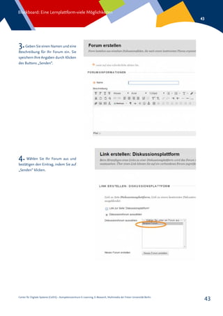 Center für Digitale Systeme (CeDiS) – Kompetenzzentrum E-Learning, E-Research, Multimedia der Freien Universität Berlin
Blackboard: Eine Lernplattform-viele Möglichkeiten
43
43
3.Geben Sie einen Namen und eine
Beschreibung für Ihr Forum ein. Sie
speichern Ihre Angaben durch Klicken
des Buttons „Senden“.
4. Wählen Sie Ihr Forum aus und
bestätigen den Eintrag, indem Sie auf
„Senden“ klicken.
 