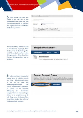 Center für Digitale Systeme (CeDiS) – Kompetenzzentrum E-Learning, E-Research, Multimedia der Freien Universität Berlin
Blackboard: Eine Lernplattform-viele Möglichkeiten
44
44
5. Füllen Sie das Feld „Text“ aus.
Dieses ist der Text, der in dem
Inhaltsordner unter dem Link zum
Forum angezeigt wird. Sie speichern
Ihre Angaben abermals durch Klicken
des Buttons „Senden“.
Ihr Forum ist fertig erstellt und wird
im Inhaltsordner angezeigt. Wenn
das Forum für die Bearbeitung offen
steht, können die Kursteilnehmenden
Beiträge erstellen. Klicken Sie auf den
Titel, um Beiträge zu lesen oder zu
schreiben.
6. Jedes neue Forum wird „blanko“
erstellt. Wenn Sie möchten, können
Sie eine Willkommensnachricht,
in der Sie die Ziele und
Anwendungsbedingungen des
Forums veröffentlichen, vorbereiten.
So können Sie die vermehrte
Beteiligung der Studierenden
anregen. Wenn Sie mehrere Fragen
stellen, ist es empfehlenswert, für
jede Frage einen Diskussionsfaden
einzurichten. Klicken Sie dafür auf
„Diskussionsfaden erstellen“.
 