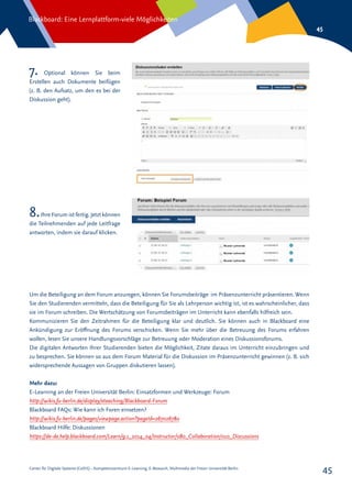 Center für Digitale Systeme (CeDiS) – Kompetenzzentrum E-Learning, E-Research, Multimedia der Freien Universität Berlin
Blackboard: Eine Lernplattform-viele Möglichkeiten
45
45
7. Optional können Sie beim
Erstellen auch Dokumente beifügen
(z. B. den Aufsatz, um den es bei der
Diskussion geht).
8.Ihre Forum ist fertig. Jetzt können
die Teilnehmenden auf jede Leitfrage
antworten, indem sie darauf klicken.
Um die Beteiligung an dem Forum anzuregen, können Sie Forumsbeiträge im Präsenzunterricht präsentieren. Wenn
Sie den Studierenden vermitteln, dass die Beteiligung für Sie als Lehrperson wichtig ist, ist es wahrscheinlicher, dass
sie im Forum schreiben. Die Wertschätzung von Forumsbeiträgen im Unterricht kann ebenfalls hilfreich sein.
Kommunizieren Sie den Zeitrahmen für die Beteiligung klar und deutlich. Sie können auch in Blackboard eine
Ankündigung zur Eröffnung des Forums verschicken. Wenn Sie mehr über die Betreuung des Forums erfahren
wollen, lesen Sie unsere Handlungsvorschläge zur Betreuung oder Moderation eines Diskussionsforums.
Die digitalen Antworten Ihrer Studierenden bieten die Möglichkeit, Zitate daraus im Unterricht einzubringen und
zu besprechen. Sie können so aus dem Forum Material für die Diskussion im Präsenzunterricht gewinnen (z. B. sich
widersprechende Aussagen von Gruppen diskutieren lassen).
Mehr dazu:
E-Learning an der Freien Universität Berlin: Einsatzformen und Werkzeuge: Forum
http://wikis.fu-berlin.de/display/eteaching/Blackboard-Forum
Blackboard FAQs: Wie kann ich Foren einsetzen?
http://wikis.fu-berlin.de/pages/viewpage.action?pageId=267026780
Blackboard Hilfe: Diskussionen
https://de-de.help.blackboard.com/Learn/9.1_2014_04/Instructor/080_Collaboration/010_Discussions
 