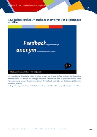 Center für Digitale Systeme (CeDiS) – Kompetenzzentrum E-Learning, E-Research, Multimedia der Freien Universität Berlin
Blackboard: Eine Lernplattform-viele Möglichkeiten
46
46
10. Feedback und/oder Vorschläge anonym von den Studierenden
erhalten
Im ersten Beitrag dieser Reihe haben wir schon gezeigt, wie Sie eine Umfrage in Ihrem Blackboard-Kurs
erstellen können. Sie können mit Umfragen anonymes Feedback von Ihren Studierenden erhalten. Ohne
Namensnennung können Kursteilnehmer/Innen ihr Feedback auch über die Diskussionsplattform in
Blackboard abgeben.
Im Folgenden zeigen wir Ihnen, wie Sie Diskussionsforen in Blackboard für anonyme Publikationen einrichten.
 