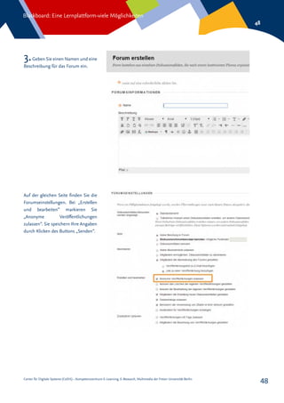 Center für Digitale Systeme (CeDiS) – Kompetenzzentrum E-Learning, E-Research, Multimedia der Freien Universität Berlin
Blackboard: Eine Lernplattform-viele Möglichkeiten
48
48
3.Geben Sie einen Namen und eine
Beschreibung für das Forum ein.
Auf der gleichen Seite finden Sie die
Forumseinstellungen. Bei „Erstellen
und bearbeiten“ markieren Sie
„Anonyme Veröffentlichungen
zulassen“. Sie speichern Ihre Angaben
durch Klicken des Buttons „Senden“.
 