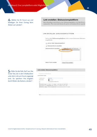 Center für Digitale Systeme (CeDiS) – Kompetenzzentrum E-Learning, E-Research, Multimedia der Freien Universität Berlin
Blackboard: Eine Lernplattform-viele Möglichkeiten
49
49
4. Wählen Sie Ihr Forum aus und
bestätigen Sie Ihren Eintrag beim
Klicken auf „Senden“.
5.Füllen Sie das Feld „Text“ aus. Das
ist der Text, der in dem Inhaltsordner
unter dem Link zum Forum angezeigt
wird. Sie speichern Ihre Angaben
durch Klicken des Buttons „Senden“.
 