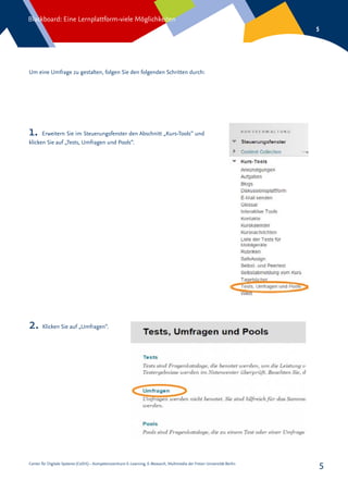 Center für Digitale Systeme (CeDiS) – Kompetenzzentrum E-Learning, E-Research, Multimedia der Freien Universität Berlin
Blackboard: Eine Lernplattform-viele Möglichkeiten
5
5
Um eine Umfrage zu gestalten, folgen Sie den folgenden Schritten durch:
2. Klicken Sie auf „Umfragen“.
1. Erweitern Sie im Steuerungsfenster den Abschnitt „Kurs-Tools“ und
klicken Sie auf „Tests, Umfragen und Pools“.
 