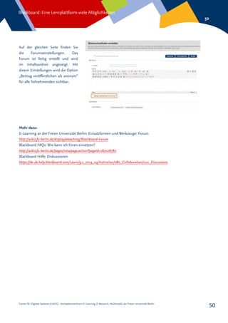 Center für Digitale Systeme (CeDiS) – Kompetenzzentrum E-Learning, E-Research, Multimedia der Freien Universität Berlin
Blackboard: Eine Lernplattform-viele Möglichkeiten
50
50
Auf der gleichen Seite finden Sie
die Forumseinstellungen. Das
Forum ist fertig erstellt und wird
im Inhaltsordner angezeigt. Mit
diesen Einstellungen wird die Option
„Beitrag veröffentlichen als anonym“
für alle Teilnehmenden sichtbar.
Mehr dazu:
E-Learning an der Freien Universität Berlin: Einsatzformen und Werkzeuge: Forum
http://wikis.fu-berlin.de/display/eteaching/Blackboard-Forum
Blackboard FAQs: Wie kann ich Foren einsetzen?
http://wikis.fu-berlin.de/pages/viewpage.action?pageId=267026780
Blackboard Hilfe: Diskussionen
https://de-de.help.blackboard.com/Learn/9.1_2014_04/Instructor/080_Collaboration/010_Discussions
 