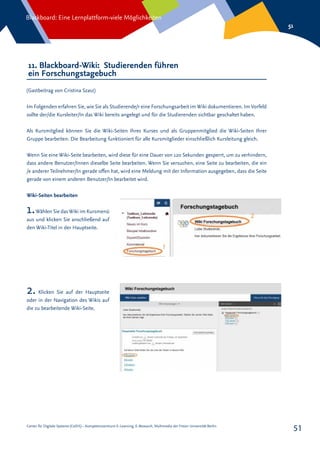 Center für Digitale Systeme (CeDiS) – Kompetenzzentrum E-Learning, E-Research, Multimedia der Freien Universität Berlin
Blackboard: Eine Lernplattform-viele Möglichkeiten
51
51
11. Blackboard-Wiki: Studierenden führen
ein Forschungstagebuch
(Gastbeitrag von Cristina Szasz)
Im Folgenden erfahren Sie, wie Sie als Studierende/r eine Forschungsarbeit im Wiki dokumentieren. Im Vorfeld
sollte der/die Kursleiter/In das Wiki bereits angelegt und für die Studierenden sichtbar geschaltet haben.
Als Kursmitglied können Sie die Wiki-Seiten Ihres Kurses und als Gruppenmitglied die Wiki-Seiten Ihrer
Gruppe bearbeiten. Die Bearbeitung funktioniert für alle Kursmitglieder einschließlich Kursleitung gleich.
Wenn Sie eine Wiki-Seite bearbeiten, wird diese für eine Dauer von 120 Sekunden gesperrt, um zu verhindern,
dass andere Benutzer/Innen dieselbe Seite bearbeiten. Wenn Sie versuchen, eine Seite zu bearbeiten, die ein
/e anderer Teilnehmer/In gerade offen hat, wird eine Meldung mit der Information ausgegeben, dass die Seite
gerade von einem anderen Benutzer/In bearbeitet wird.
Wiki-Seiten bearbeiten
1.Wählen Sie dasWiki im Kursmenü
aus und klicken Sie anschließend auf
den Wiki-Titel in der Hauptseite.
2. Klicken Sie auf der Hauptseite
oder in der Navigation des Wikis auf
die zu bearbeitende Wiki-Seite.
 