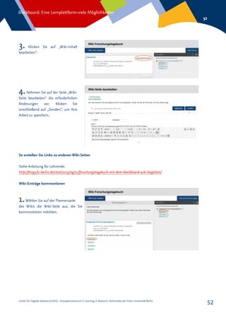 Center für Digitale Systeme (CeDiS) – Kompetenzzentrum E-Learning, E-Research, Multimedia der Freien Universität Berlin
Blackboard: Eine Lernplattform-viele Möglichkeiten
52
52
3. Klicken Sie auf „Wiki-Inhalt
bearbeiten“.
4.Nehmen Sie auf der Seite „Wiki-
Seite bearbeiten“ die erforderlichen
Änderungen vor. Klicken Sie
anschließend auf „Senden“, um Ihre
Arbeit zu speichern.
So erstellen Sie Links zu anderen Wiki-Seiten
Siehe Anleitung für Lehrende:
http://blogs.fu-berlin.de/ctest/2015/09/21/forschungstagebuch-mit-dem-blackboard-wiki-begleiten/
Wiki-Einträge kommentieren
1.Wählen Sie auf der Themenseite
des Wikis die Wiki-Seite aus, die Sie
kommentieren möchten.
 