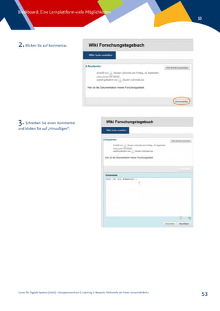 Center für Digitale Systeme (CeDiS) – Kompetenzzentrum E-Learning, E-Research, Multimedia der Freien Universität Berlin
Blackboard: Eine Lernplattform-viele Möglichkeiten
53
53
2.Klicken Sie auf Kommentar.
3.Schreiben Sie einen Kommentar
und klicken Sie auf „Hinzufügen“.
 
