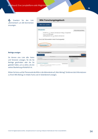 Center für Digitale Systeme (CeDiS) – Kompetenzzentrum E-Learning, E-Research, Multimedia der Freien Universität Berlin
Blackboard: Eine Lernplattform-viele Möglichkeiten
54
54
4. Erweitern Sie den Link
„Kommentare“, um alle Kommentare
anzuzeigen.
Beiträge anzeigen
Sie können eine Liste aller Seiten
und Versionen anzeigen, für die Sie
Beiträge geschrieben oder die Sie
geändert haben, um zu sehen, ob eine
weitere Bearbeitung erforderlich ist.
Klicken Sie hierzu auf derThemenseite desWikis in derAktionsleiste auf „Mein Beitrag“. Sie können dortInformationen
zu Ihrem Wiki-Beitrag im Inhalts-Frame und im Seitenbereich anzeigen.
 