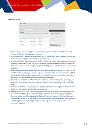 Center für Digitale Systeme (CeDiS) – Kompetenzzentrum E-Learning, E-Research, Multimedia der Freien Universität Berlin
Blackboard: Eine Lernplattform-viele Möglichkeiten
55
55
Seite „Mein Beitrag“
1.	 Seiten anzeigen: Über die Dropdown-Liste „Seiten anzeigen“ in der Aktionsleiste können Sie die
Anzeige auf der Seite „Mein Beitrag“ eingrenzen.
2.	 Wiki-Anweisungen: Erweitern Sie den Abschnitt, um die Anweisungen sowie alle Zeilen zu prüfen, die
Ihr/e Kursleiter/in möglicherweise am Wiki ausgerichtet hat.
3.	 Seitenversion: In der Spalte Seitenversion werden die Seitentitel mit der zugehörigen Versionsnummer
angezeigt. Klicken Sie auf einen Titel, um die Seite ohne kommentierte Änderungen anzuzeigen. Die
Seite wird in einem neuen Fenster geöffnet. Standardmäßig wird die aktuellste Seitenversion als erstes
aufgeführt.
4.	 Änderungen des Benutzers: Klicken Sie in der Spalte „Änderungen des Benutzers“ auf einen Link, um
eine Seite mit ihrer Vorgängerversion zu vergleichen. Die Seite wird in einem neuen Fenster geöffnet.
Klicken Sie auf die Registerkarte „Legende“, um den Vergleich zusammen mit den Formatierungen
anzuzeigen, mit denen die Versionsunterschiede dargestellt werden.
5.	 Wiki-Details: Erweitern Sie den Abschnitt in der Randleiste, um Informationen dazu anzuzeigen, wie
viele Seiten Sie verfasst und bearbeitet haben und wie viele Kommentare Sie zum Wiki hinzugefügt
haben.
6.	 Note: Dieser Abschnitt wird angezeigt, wenn Ihr/e Kursleiter/in die Benotung für das Wiki aktiviert hat.
Sie können sehen, ob Ihre Wiki-Einträge benotet wurden.
7.	 Beteiligungsübersicht: In der „Beteiligungsübersicht“ können Sie geänderte Wörter anzeigen lassen.
Hier werden alle Wörter, die auf irgendeiner Seite oder Seitenversion hinzugefügt, gelöscht oder
bearbeitet wurden, gezählt und als absolute Zahl und Prozentsatz angezeigt. „Seitenspeicherungen“
insgesamt gibt an, wie oft im Wiki unter „Wiki-Seite bearbeiten“ auf Senden geklickt wurde, und zwar
unabhängig davon, ob der Inhalt geändert wurde. Das Ergebnis wird als absolute Zahl und als
Prozentsatz angezeigt.
 