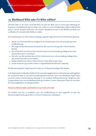 Center für Digitale Systeme (CeDiS) – Kompetenzzentrum E-Learning, E-Research, Multimedia der Freien Universität Berlin
Blackboard: Eine Lernplattform-viele Möglichkeiten
56
56
12. Blackboard Wikis oder FU-Wikis wählen?
Lehrende haben an der Freien Universität Berlin die Qual der Wahl, wenn es darum geht, Werkzeuge für
kooperative und kollaborative Arbeit zu finden. Nun wollen wir auf eine häufige Frage eingehen: Welches Wiki
passt zu meinem Vorhaben? Wikis kann man sowohl in Blackboard als auch in der offiziellen (FU-Wikis) und
unoffiziellen (FU-Userwikis) Wiki-Plattform erstellen.
Die Entscheidung ist von vielen Faktoren abhängig. Folgende Fragen können Ihnen als Orientierung dienen:
1.	 Was für ein Ziel hat das Wiki? (Lernaufgabe für die Teilnehmenden einer Lehrveranstaltung, online
Veröffentlichung)
2.	 Wie lange wird das Wiki benutzt? (Punktuell vor oder nach einer Sitzung, über mehrere Wochen/
Monate)
3.	 Wer soll das Wiki lesen können? (Nur Teilnehmende einer Lehrveranstaltung, Kollegen/Innen oder
Studierende anderer Universitäten)
4.	 Wer soll in das Wiki schreiben können? (Nur Teilnehmende einer Lehrveranstaltung, Kollegen/Innen
oder Studierende anderer Universitäten)
5.	 Welche Inhaltsformate sollen im Wiki erscheinen? (Text, Bilder, Audio, Video)
6.	 Ist eine Strukturierung von Wiki-Inhalten in Kapitel/Module/Unterbereiche notwendig
Die Beantwortung dieser Fragen dient als Hinweis zum Umfang des jeweiligen Wiki-Projekts.
In der Regel werden die Blackboard-Wikis für lehrveranstaltungsgebundene Lernaktivitäten genutzt/eingesetzt.
Der Hauptvorteil dabei ist, dass alle Veranstaltungsteilnehmer/Innen schon einen Blackboard-Zugriff haben
und keine weitere Nutzerverwaltung notwendig ist. Für Feedback, Referatsvorbereitung, Fachglossare oder
Gruppenarbeiten kann man die Blackboard-Wikis gut einsetzen. In dieser Präsentation finden Sie noch Ideen
für Einsatzmöglichkeiten der Blackboard-Wikis:
http://www.slideshare.net/fub_cedis/blackboard-in-15-minuten-wiki-einsatz
Die FU-Wikis sind eher zu empfehlen, wenn eine Veröffentlichung im Netz vorgesehen ist oder eine
Strukturierung/Unterteilung des Wikis in mehrere Unterbereiche notwendig ist.
 