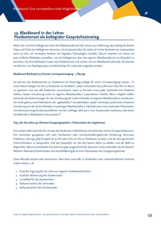 Center für Digitale Systeme (CeDiS) – Kompetenzzentrum E-Learning, E-Research, Multimedia der Freien Universität Berlin
Blackboard: Eine Lernplattform-viele Möglichkeiten
58
58
13. Blackboard in der Lehre:
Postkartenset als kollegialer Gesprächseinstieg
Reden Sie mit Ihren KollegInnen über Ihre Blackboardkurse? Wir wissen aus Erfahrung, dass häufig die besten
Tipps und Tricks von KollegInnen kommen. Ein Austausch über die Lehre ist immer bereichernd, insbesondere
wenn es sich um innovative Ansätze mit digitalen Technologien handelt. Darum möchten wir heute ein
paar einfache Methoden vorstellen, um mit KollegInnen über die eigenen Blackboardkurse ins Gespräch zu
kommen. Die drei Methoden nutzen das Postkartenset und richten sich an Blackboard-Lehrende. Sie können
im Rahmen von Arbeitsgruppen und Workshops für Lehrende eingesetzt werden.
Blackboard Werkstatt (15 Minuten Lernspazierengang + Übung)
Sie können das Postkartenset (10 Postkarten) als Materialgrundlage für einen Lernspaziergang nutzen. In
einem Raum hängen Sie die 10 Postkarten an die Wand . Jede/r Lehrende/r hat 15 Minuten Zeit, frei im Raum
zu spazieren und sich alle Postkarten anzuschauen. Nach 15 Minuten muss jeder Lehrende eine Postkarte
wählen, dessen Umsetzung er/sie im eigenen Blackboardkurs ausprobieren möchte. Wenn möglich sollten
Lehrende die Vorbereitungen für die Umsetzung der Unterrichtsidee im eigenen Blackboardkurs vornehmen.
Am Ende gibt es eine Präsentation der „gebastelten“ Lernaktivitäten. Jede/r Lehrende/r präsentiert ihre/seine
Umsetzung von der Unterrichtsidee im jeweiligen Blackboardkurs. Fakultativ kann man nach jeder Präsentation
eine Brainstorming-Runde durchführen mit der Leitfrage „Wie kann man Studierende motivieren, bei dieser
Lernaktivität in Blackboard mitzumachen?“
Top 3 für die Lehre (30 Minuten Gruppengespräch + Präsentation der Ergebnisse)
Eine andere Alternative für den Einsatz der Postkarten inWorkshops mit Lehrenden ist eine Gruppendiskussion.
Die Lehrenden gruppieren sich nach Fachbereich oder Lehrveranstaltungsformat (Vorlesung, Seminare,
Praktikum, Übung). Jede Gruppe hat 30 Minuten Zeit um die 10 Postkarten zu lesen und die dort genannten
Unterrichtsideen zu besprechen. Ziel des Gesprächs ist, die drei besten Ideen zu wählen und die Wahl zu
begründen. Warum entscheidet sich diese Gruppe ausgerechnet für diese drei Unterrichtsideen als die Besten?
Welchen Mehrwert/Vorteil bieten sie? Anschließend gibt es eine Präsentation der Gruppenergebnisse.
Diese Aktivität erlaubt viele Variationen. Man kann auch alle 10 Postkarten nach unterschiedlichen Kriterien
ordnen lassen, z.B:
1.	 Grad der Eignung für die Lehre am eigenen Fachbereich/Institut
2.	 Grad der Aktivierung der Studierenden
3.	 Lerneffekt für die Studierenden
4.	 Aufwand seitens der Lehrenden
5.	 Aufwand seitens der Studierenden
 