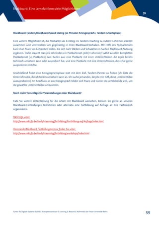 Center für Digitale Systeme (CeDiS) – Kompetenzzentrum E-Learning, E-Research, Multimedia der Freien Universität Berlin
Blackboard: Eine Lernplattform-viele Möglichkeiten
59
59
Blackboard-Tandem/Blackboard Speed Dating (20 Minuten Kreisgespräch+ Tandem Arbeitsphase)
Eine weitere Möglichkeit ist, die Postkarten als Einstieg ins Tandem-Teaching zu nutzen: Lehrende arbeiten
zusammen und unterstützen sich gegenseitig in ihren Blackboard-Vorhaben. Mit Hilfe des Postkartensets
kann man Paare von Lehrenden bilden, die sich nach Stärken und Schwächen in Sachen Blackboard-Nutzung
ergänzen. Dafür braucht man pro Lehrenden ein Postkartenset. Jede/r Lehrende/r wählt aus dem kompletten
Postkartenset (10 Postkarten) zwei Karten aus: eine Postkarte mit einer Unterrichtsidee, die er/sie bereits
technisch umsetzen kann oder ausprobiert hat, und eine Postkarte mit eine Unterrichtsidee, die er/sie gerne
ausprobieren möchte.
Anschließend findet eine Kreisgesprächsphase statt mit dem Ziel, Tandem-Partner zu finden (Ich biete die
Unterrichtsidee, die ich bereits umsetzen kann an. Ich suche jemanden, der/die mir hilft, diese Unterrichtidee
auszuprobieren). Im Anschluss an das Kreisgespräch bilden sich Paare und nutzen die verbleibende Zeit, um
die gewählte Unterrichtsidee umzusetzen.
Noch mehr Vorschläge für Veranstaltungen über Blackboard?
Falls Sie weitere Unterstützung für die Arbeit mit Blackboard wünschen, können Sie gerne an unseren
Blackboard-Fortbildungen teilnehmen oder alternativ eine Fortbildung auf Anfrage an Ihre Fachbereich
organisieren.
Mehr Info unter:
http://www.cedis.fu-berlin.de/e-learning/fortbildung/Fortbildung-auf-Anfrage/index.html
Kommende Blackboard Fortbildungstermine finden Sie unter:
http://www.cedis.fu-berlin.de/e-learning/fortbildung/workshops/index.html
 