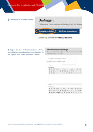 Center für Digitale Systeme (CeDiS) – Kompetenzzentrum E-Learning, E-Research, Multimedia der Freien Universität Berlin
Blackboard: Eine Lernplattform-viele Möglichkeiten
6
6
3. Klicken Sie auf „Umfrage erstellen“.
4.Fügen Sie die Umfrageinformationen (Name,
Beschreibungen und Anweisungen) hinzu. Speichern Sie
Ihre Angaben durch Klicken des Buttons „Senden“.
 