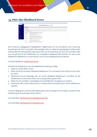 Center für Digitale Systeme (CeDiS) – Kompetenzzentrum E-Learning, E-Research, Multimedia der Freien Universität Berlin
Blackboard: Eine Lernplattform-viele Möglichkeiten
60
60
14. Mehr über Blackboard lernen
Dem Prinzip des „pädagogischen Doppeldeckers“ folgend setzen wir die Lernmodule zu den E-Learning-
Anwendungen der Freien Universität in dem jeweiligen Tool um, sodass bei eigenständiger Erarbeitung der
Inhalte praktische Nutzungserfahrungen gesammelt und die Anwendung aus Sicht der Lernenden erlebt
wird. Das gilt auch für den Selbstlernkurs zur Lernplattform Blackboard. Bitte beachten Sie, dass Sie den
Selbstlernkurs Blackboard nur nutzen können, wenn Sie einen Blackboard-Account besitzen
Lernmodul Blackboard: http://lms.fu-berlin.de/
Sie finden den Selbstlernkurs nach Ihrer Blackboard-Anmeldung wie folgt:
1.	 Klicken Sie auf den Reiter „Kurse“.
2.	 Geben Sie bei der Kurssuche „Blackboard Selbstlernkurs“ ein und starten Sie die Suche mit einem Klick
auf „Start“.
3.	 Positionieren Sie den Mauszeiger über der KursID „Blackboard Selbstlernkurs“ und öffnen Sie das
Kontextmenü mit einem Klick auf den nach unten gerichteten grauen Pfeil.
4.	 Klicken Sie auf „Anmelden“ und bestätigen Sie anschließend Ihre Anmeldung mit „Senden“.
5.	 Auf der Seite „Mein Campus“ können Sie nun im Modul „Meine Kurse/MyCourses“ auf den Selbstlernkurs
zugreifen.
Für das FU-Blog-System und das FU-Wiki-System gibt es schon seit längerem Lernmodule:, mit denen Sie die
Handhabung der Anwendungen erlernen können.
Lernmodul Wiki: http://wikis.fu-berlin.de/display/wikischulung
Lernmodul Blog: http://blogs.fu-berlin.de/blogschulung/
 