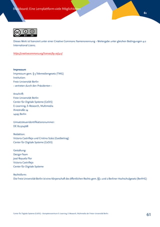 Center für Digitale Systeme (CeDiS) – Kompetenzzentrum E-Learning, E-Research, Multimedia der Freien Universität Berlin
Blackboard: Eine Lernplattform-viele Möglichkeiten
61
61
Dieses Werk ist lizenziert unter einer Creative Commons Namensnennung - Weitergabe unter gleichen Bedingungen 4.0
International Lizenz.
https://creativecommons.org/licenses/by-sa/4.0/
Impressum
Impressum gem. § 5 Telemediengesetz (TMG)
Institution:
Freie Universität Berlin
- vertreten durch den Präsidenten -
Anschrift:
Freie Universität Berlin
Center für Digitale Systeme (CeDiS)
E-Learning, E-Research, Multimedia
Ihnestraße 24
14195 Berlin
Umsatzsteueridentifikationsnummer:
DE 811304768
Redaktion:
Victoria Castrillejo und Cristina Szász (Gastbeitrag)
Center für Digitale Systeme (CeDiS)
Gestaltung:
Design-Team
José Royuela Flor
Victoria Castrillejo
Center für Digitale Systeme
Rechtsform:
Die Freie Universität Berlin ist eine Körperschaft des öffentlichen Rechts gem. §§ 1 und 2 Berliner Hochschulgesetz (BerlHG)
 