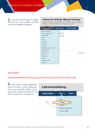 Center für Digitale Systeme (CeDiS) – Kompetenzzentrum E-Learning, E-Research, Multimedia der Freien Universität Berlin
Blackboard: Eine Lernplattform-viele Möglichkeiten
7
7
Quelle Fragetypen:
https://de-de.help.blackboard.com/Learn/9.1_2014_04/Instructor/110_Tests_Surveys_Pools/100_Question_Types
5. Jetzt können Sie Ihre Fragen hinzufügen.
Klicken Sie auf „ Frage erstellen“ und wählen
Sie eine der verfügbaren Fragetypen.
6. Wenn Sie Ihre Umfrage erstellt haben,
können Sie diese in einem Inhaltsordner
Ihres Kurses bereitstellen. Öffnen Sie den
gewünschten Inhaltsordner, klicken Sie auf
„Test“ und wählen dann „Umfrage“ aus.
 