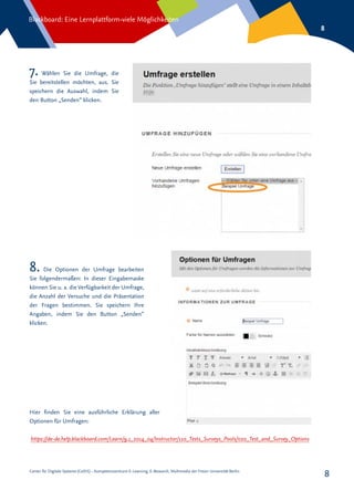Center für Digitale Systeme (CeDiS) – Kompetenzzentrum E-Learning, E-Research, Multimedia der Freien Universität Berlin
Blackboard: Eine Lernplattform-viele Möglichkeiten
8
8
7. Wählen Sie die Umfrage, die
Sie bereitstellen möchten, aus. Sie
speichern die Auswahl, indem Sie
den Button „Senden“ klicken.
8. Die Optionen der Umfrage bearbeiten
Sie folgendermaßen: In dieser Eingabemaske
können Sie u. a. die Verfügbarkeit der Umfrage,
die Anzahl der Versuche und die Präsentation
der Fragen bestimmen. Sie speichern Ihre
Angaben, indem Sie den Button „Senden“
klicken.
https://de-de.help.blackboard.com/Learn/9.1_2014_04/Instructor/110_Tests_Surveys_Pools/020_Test_and_Survey_Options
Hier finden Sie eine ausführliche Erklärung aller
Optionen für Umfragen:
 
