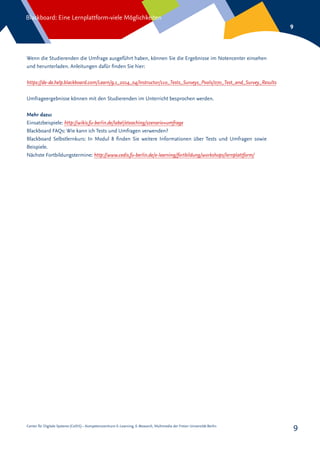 Center für Digitale Systeme (CeDiS) – Kompetenzzentrum E-Learning, E-Research, Multimedia der Freien Universität Berlin
Blackboard: Eine Lernplattform-viele Möglichkeiten
9
9
Wenn die Studierenden die Umfrage ausgeführt haben, können Sie die Ergebnisse im Notencenter einsehen
und herunterladen. Anleitungen dafür finden Sie hier:
Umfrageergebnisse können mit den Studierenden im Unterricht besprochen werden.
Mehr dazu:
Einsatzbeispiele: http://wikis.fu-berlin.de/label/eteaching/szenario+umfrage
Blackboard FAQs: Wie kann ich Tests und Umfragen verwenden?
Blackboard Selbstlernkurs: In Modul 8 finden Sie weitere Informationen über Tests und Umfragen sowie
Beispiele.
Nächste Fortbildungstermine: http://www.cedis.fu-berlin.de/e-learning/fortbildung/workshops/lernplattform/
https://de-de.help.blackboard.com/Learn/9.1_2014_04/Instructor/110_Tests_Surveys_Pools/070_Test_and_Survey_Results
 