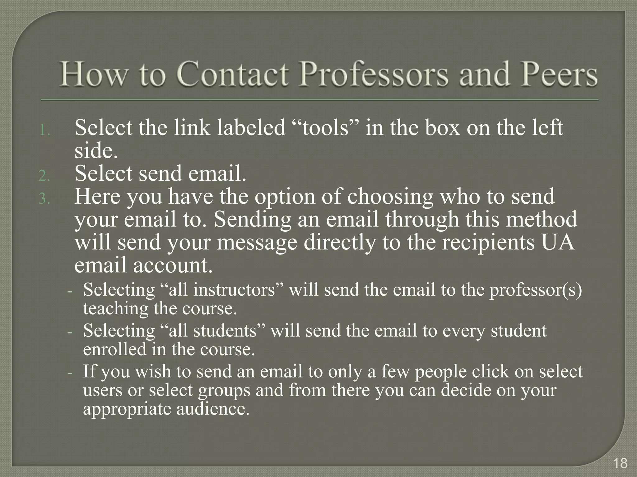 1.   Select the link labeled “tools” in the box on the left
     side.
2.   Select send email.
3.   Here you have the option of choosing who to send
     your email to. Sending an email through this method
     will send your message directly to the recipients UA
     email account.
     - Selecting “all instructors” will send the email to the professor(s)
       teaching the course.
     - Selecting “all students” will send the email to every student
       enrolled in the course.
     - If you wish to send an email to only a few people click on select
       users or select groups and from there you can decide on your
       appropriate audience.

                                                                             18
 
