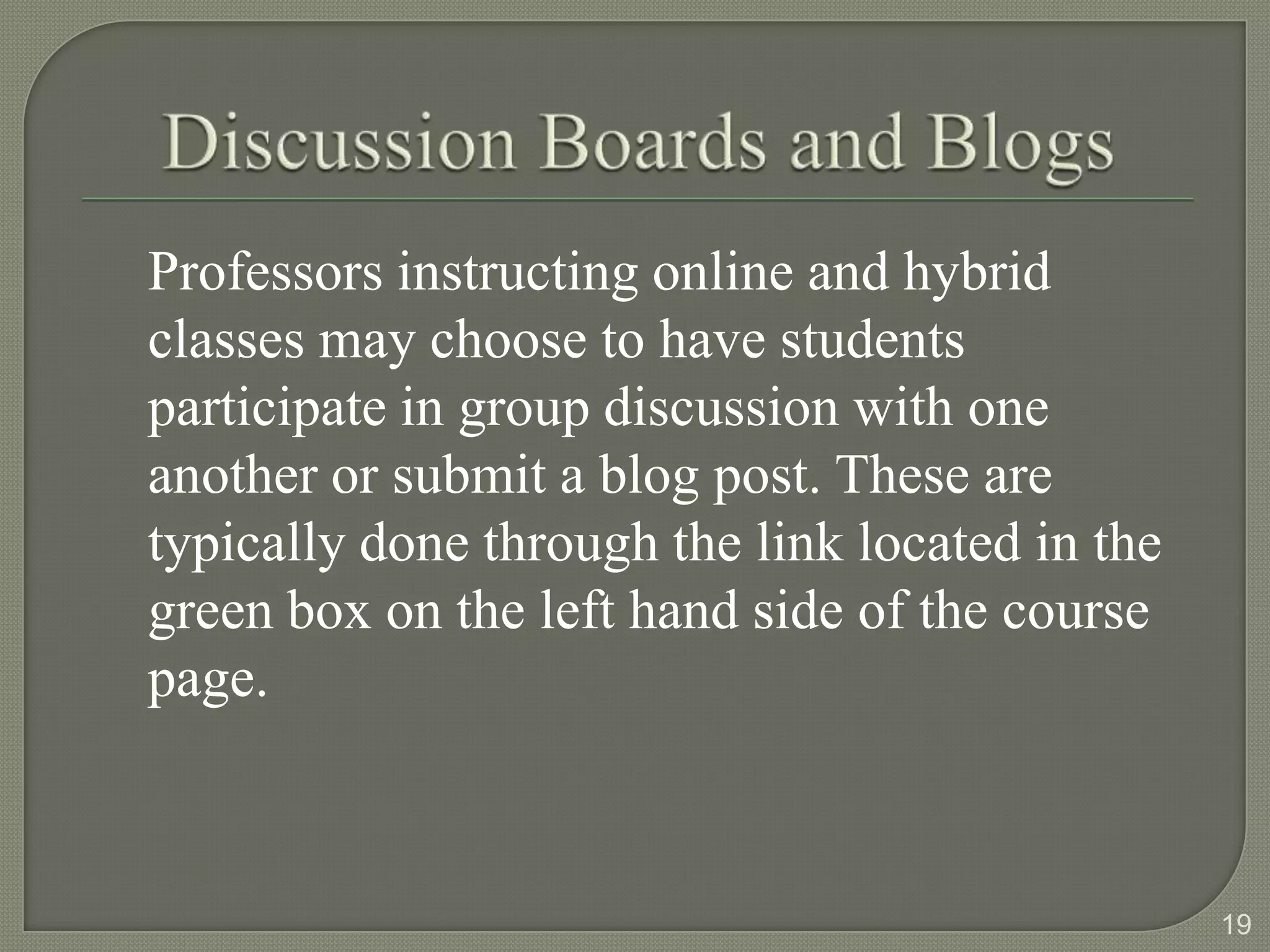 Professors instructing online and hybrid
classes may choose to have students
participate in group discussion with one
another or submit a blog post. These are
typically done through the link located in the
green box on the left hand side of the course
page.



                                                 19
 