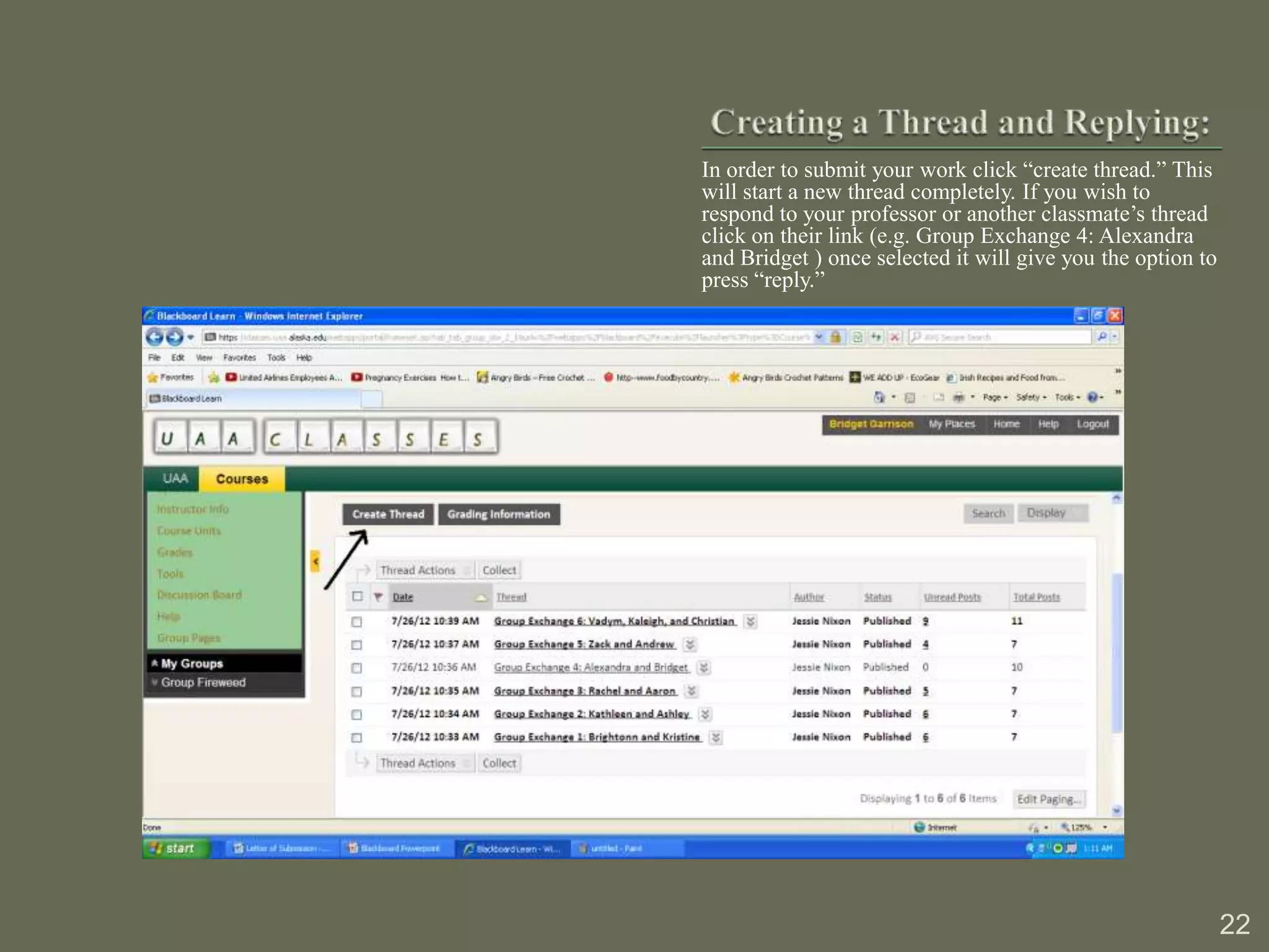 In order to submit your work click “create thread.” This
will start a new thread completely. If you wish to
respond to your professor or another classmate’s thread
click on their link (e.g. Group Exchange 4: Alexandra
and Bridget ) once selected it will give you the option to
press “reply.”




                                                             22
 