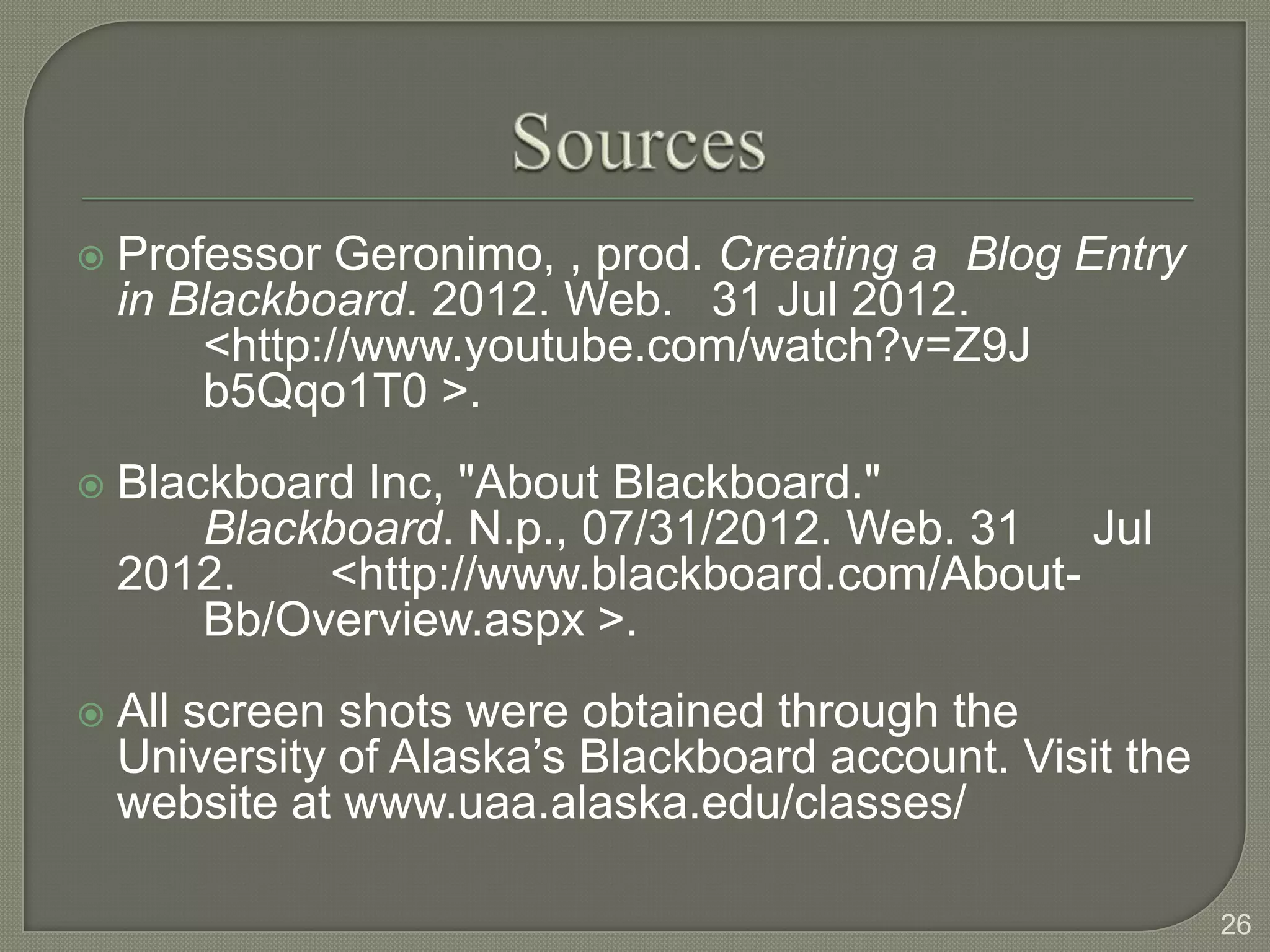    Professor Geronimo, , prod. Creating a Blog Entry
    in Blackboard. 2012. Web. 31 Jul 2012.
        <http://www.youtube.com/watch?v=Z9J
        b5Qqo1T0 >.
   Blackboard Inc, "About Blackboard."
        Blackboard. N.p., 07/31/2012. Web. 31 Jul
    2012.    <http://www.blackboard.com/About-
        Bb/Overview.aspx >.
   All screen shots were obtained through the
    University of Alaska’s Blackboard account. Visit the
    website at www.uaa.alaska.edu/classes/

                                                           26
 